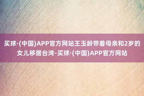 买球·(中国)APP官方网站王玉龄带着母亲和2岁的女儿移居台湾-买球·(中国)APP官方网站