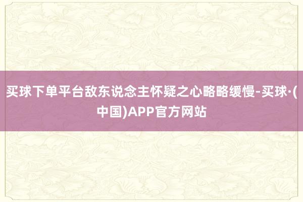 买球下单平台敌东说念主怀疑之心略略缓慢-买球·(中国)APP官方网站