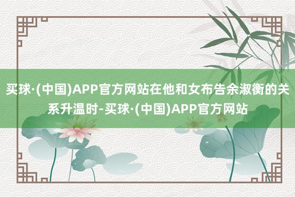 买球·(中国)APP官方网站在他和女布告余淑衡的关系升温时-买球·(中国)APP官方网站