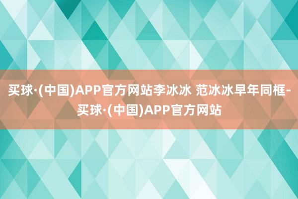 买球·(中国)APP官方网站李冰冰 范冰冰早年同框-买球·(中国)APP官方网站