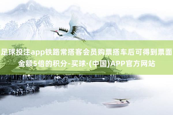 足球投注app铁路常搭客会员购票搭车后可得到票面金额5倍的积分-买球·(中国)APP官方网站