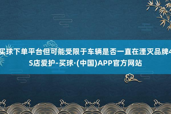 买球下单平台但可能受限于车辆是否一直在湮灭品牌4S店爱护-买球·(中国)APP官方网站