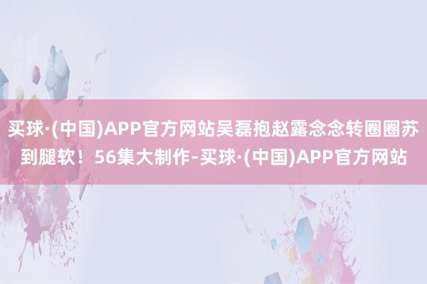 买球·(中国)APP官方网站吴磊抱赵露念念转圈圈苏到腿软!56集大制作-买球·(中国)APP官方网站