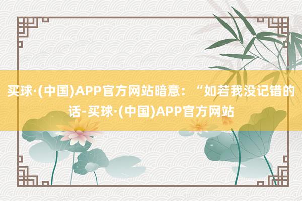 买球·(中国)APP官方网站暗意：“如若我没记错的话-买球·(中国)APP官方网站