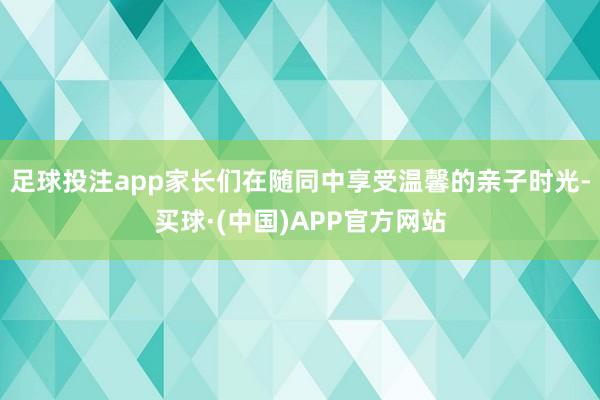 足球投注app家长们在随同中享受温馨的亲子时光-买球·(中国)APP官方网站