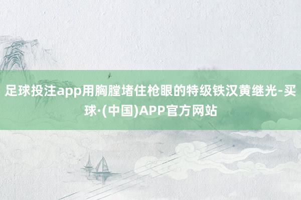 足球投注app用胸膛堵住枪眼的特级铁汉黄继光-买球·(中国)APP官方网站