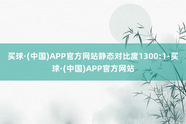 买球·(中国)APP官方网站静态对比度1300:1-买球·(中国)APP官方网站