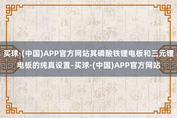 买球·(中国)APP官方网站其磷酸铁锂电板和三元锂电板的纯真设置-买球·(中国)APP官方网站