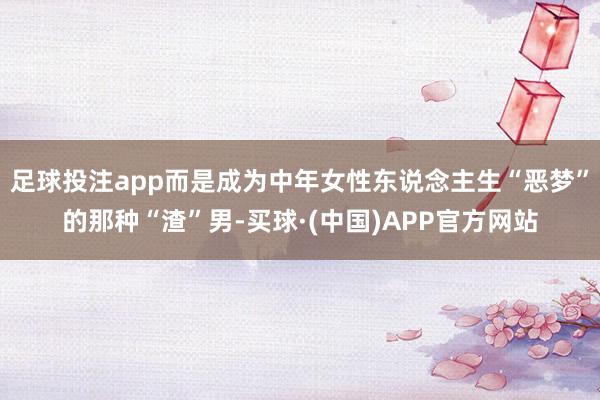 足球投注app而是成为中年女性东说念主生“恶梦”的那种“渣”男-买球·(中国)APP官方网站