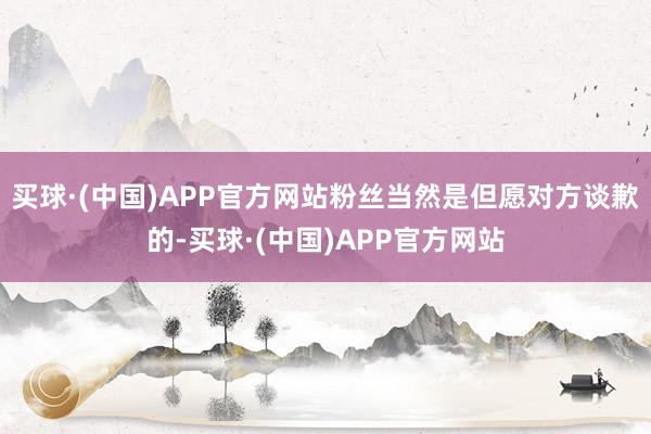 买球·(中国)APP官方网站粉丝当然是但愿对方谈歉的-买球·(中国)APP官方网站