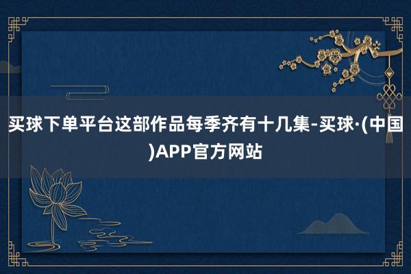 买球下单平台这部作品每季齐有十几集-买球·(中国)APP官方网站