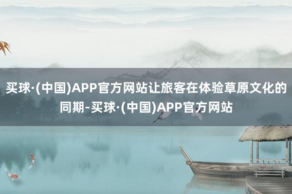 买球·(中国)APP官方网站让旅客在体验草原文化的同期-买球·(中国)APP官方网站