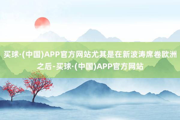 买球·(中国)APP官方网站尤其是在新波涛席卷欧洲之后-买球·(中国)APP官方网站