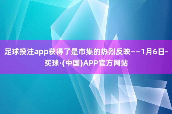 足球投注app获得了是市集的热烈反映——1月6日-买球·(中国)APP官方网站