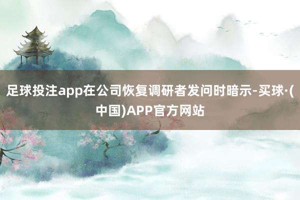 足球投注app在公司恢复调研者发问时暗示-买球·(中国)APP官方网站