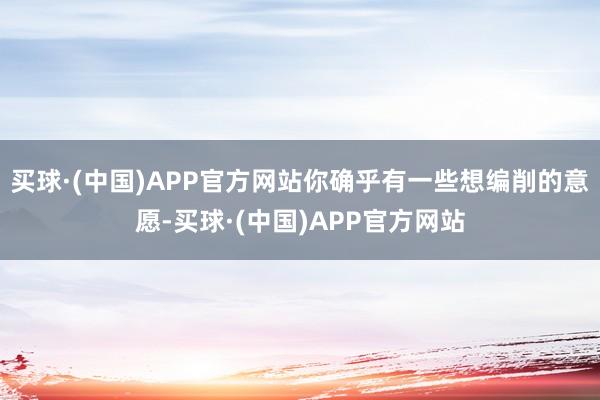 买球·(中国)APP官方网站你确乎有一些想编削的意愿-买球·(中国)APP官方网站