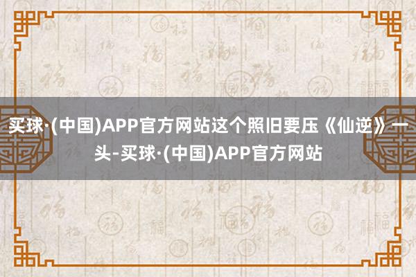 买球·(中国)APP官方网站这个照旧要压《仙逆》一头-买球·(中国)APP官方网站