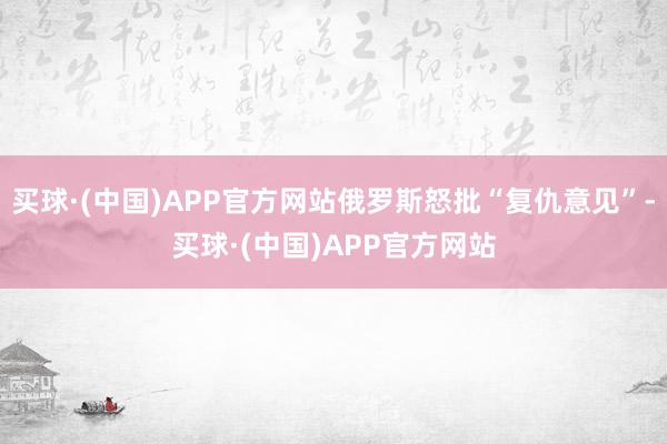买球·(中国)APP官方网站俄罗斯怒批“复仇意见”-买球·(中国)APP官方网站