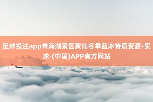 足球投注app青海湖景区聚焦冬季蓝冰特质资源-买球·(中国)APP官方网站