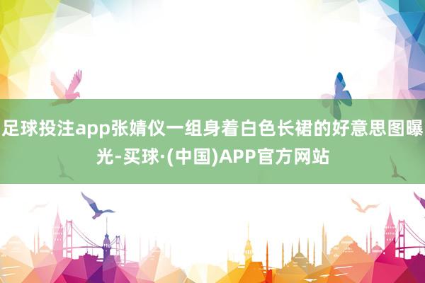 足球投注app张婧仪一组身着白色长裙的好意思图曝光-买球·(中国)APP官方网站