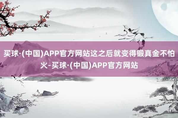 买球·(中国)APP官方网站这之后就变得锻真金不怕火-买球·(中国)APP官方网站
