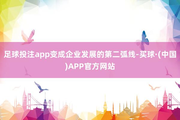 足球投注app变成企业发展的第二弧线-买球·(中国)APP官方网站