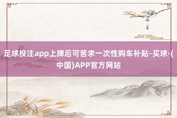 足球投注app上牌后可苦求一次性购车补贴-买球·(中国)APP官方网站