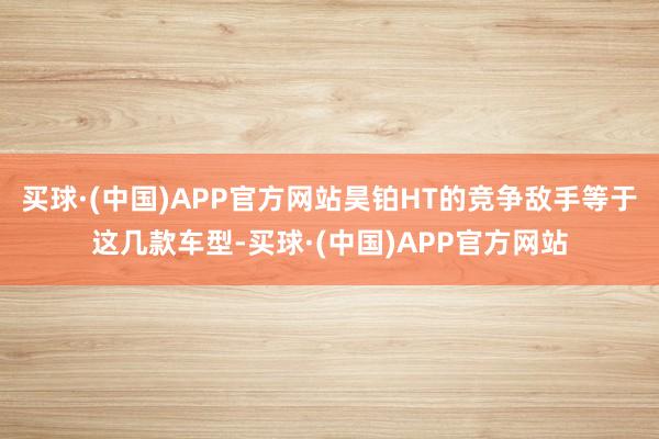 买球·(中国)APP官方网站昊铂HT的竞争敌手等于这几款车型-买球·(中国)APP官方网站