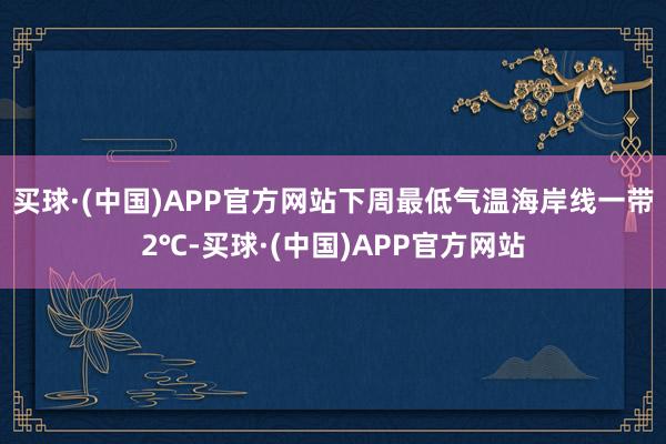 买球·(中国)APP官方网站下周最低气温海岸线一带2℃-买球·(中国)APP官方网站