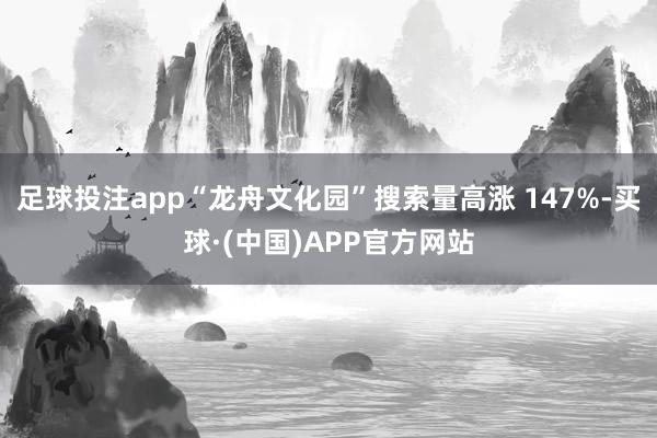 足球投注app“龙舟文化园”搜索量高涨 147%-买球·(中国)APP官方网站