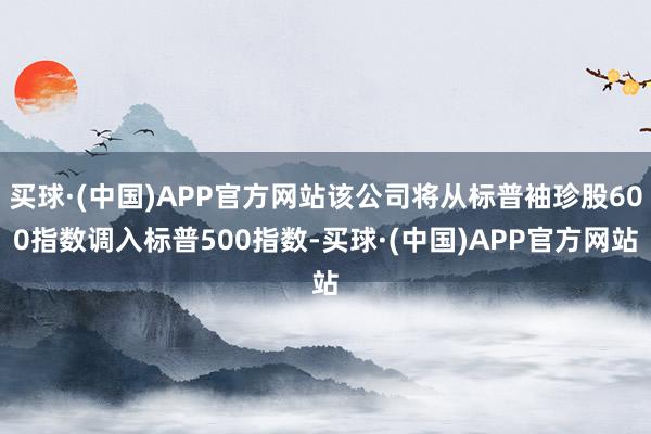 买球·(中国)APP官方网站该公司将从标普袖珍股600指数调入标普500指数-买球·(中国)APP官方网站