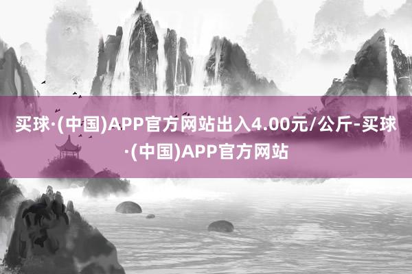 买球·(中国)APP官方网站出入4.00元/公斤-买球·(中国)APP官方网站
