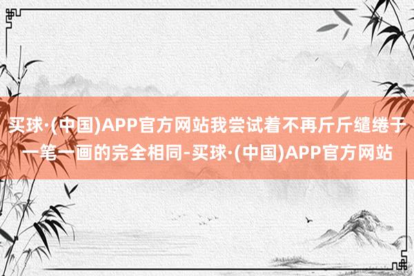 买球·(中国)APP官方网站我尝试着不再斤斤缱绻于一笔一画的完全相同-买球·(中国)APP官方网站