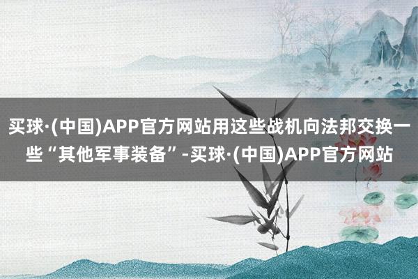 买球·(中国)APP官方网站用这些战机向法邦交换一些“其他军事装备”-买球·(中国)APP官方网站