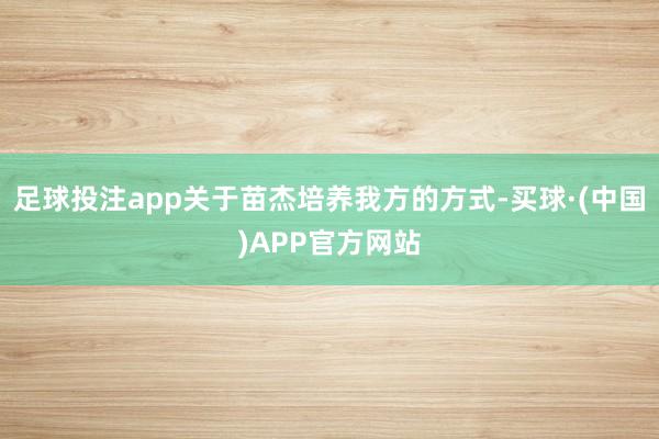 足球投注app关于苗杰培养我方的方式-买球·(中国)APP官方网站