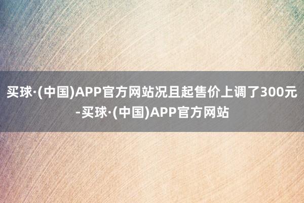 买球·(中国)APP官方网站况且起售价上调了300元-买球·(中国)APP官方网站