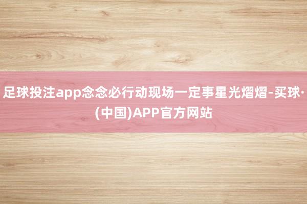 足球投注app念念必行动现场一定事星光熠熠-买球·(中国)APP官方网站
