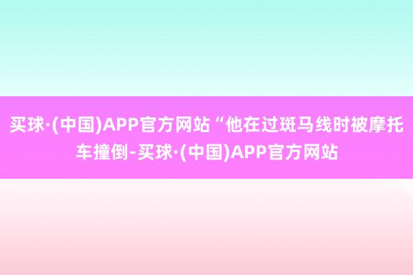 买球·(中国)APP官方网站“他在过斑马线时被摩托车撞倒-买球·(中国)APP官方网站