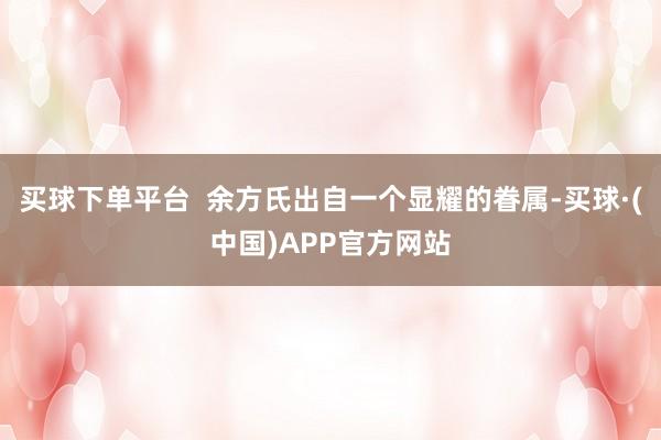 买球下单平台 余方氏出自一个显耀的眷属-买球·(中国)APP官方网站