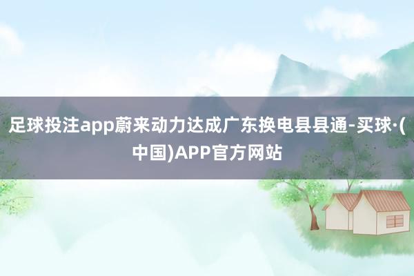 足球投注app蔚来动力达成广东换电县县通-买球·(中国)APP官方网站