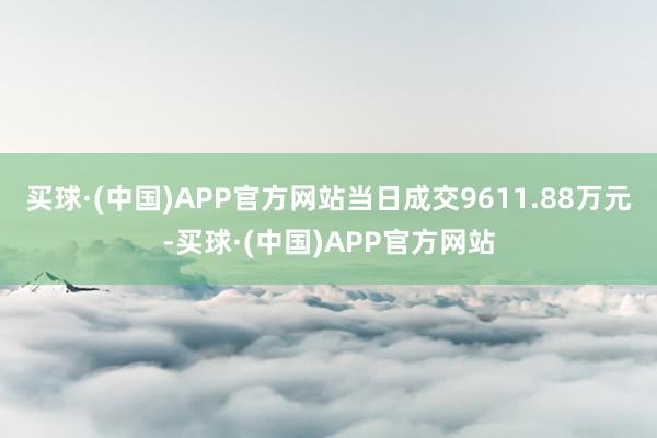 买球·(中国)APP官方网站当日成交9611.88万元-买球·(中国)APP官方网站
