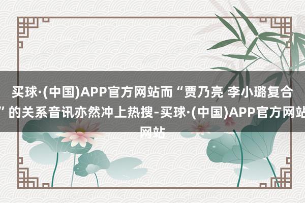 买球·(中国)APP官方网站而“贾乃亮 李小璐复合”的关系音讯亦然冲上热搜-买球·(中国)APP官方网站