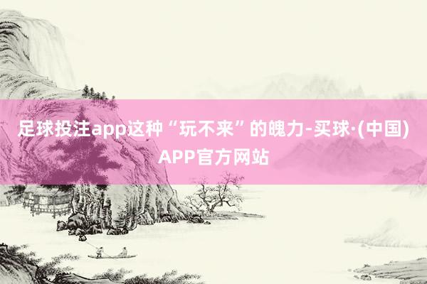 足球投注app这种“玩不来”的魄力-买球·(中国)APP官方网站