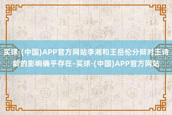 买球·(中国)APP官方网站李湘和王岳伦分辩对王诗龄的影响确乎存在-买球·(中国)APP官方网站