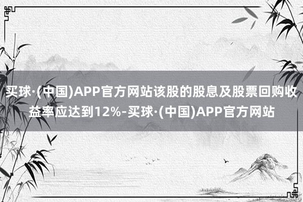买球·(中国)APP官方网站该股的股息及股票回购收益率应达到12%-买球·(中国)APP官方网站