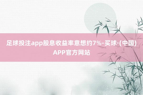 足球投注app股息收益率意想约7%-买球·(中国)APP官方网站