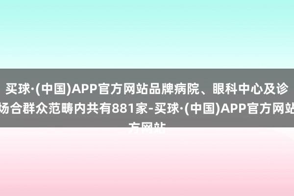 买球·(中国)APP官方网站品牌病院、眼科中心及诊场合群众范畴内共有881家-买球·(中国)APP官方网站