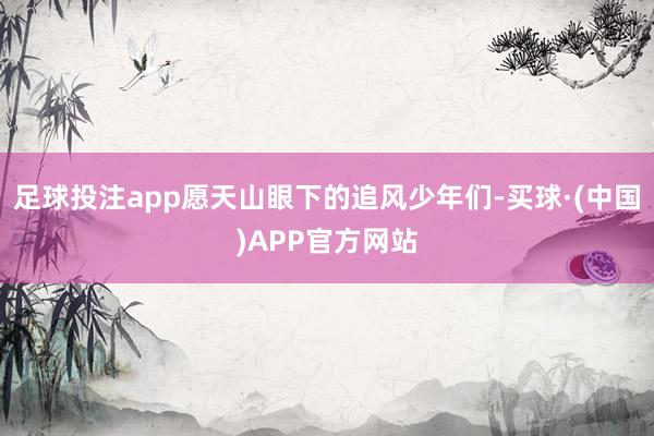 足球投注app愿天山眼下的追风少年们-买球·(中国)APP官方网站