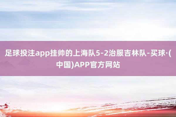 足球投注app挂帅的上海队5-2治服吉林队-买球·(中国)APP官方网站