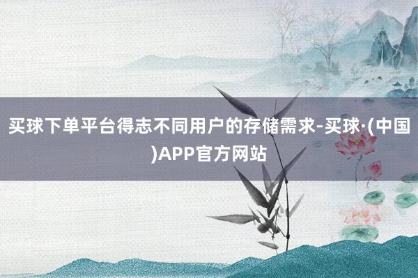 买球下单平台得志不同用户的存储需求-买球·(中国)APP官方网站